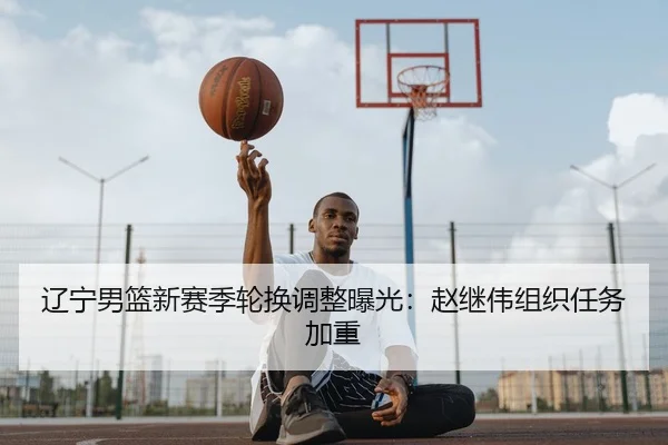辽宁男篮新赛季轮换调整曝光：赵继伟组织任务加重